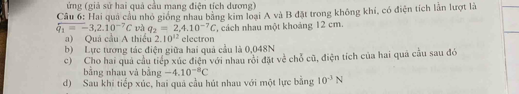 ứng (giả sử hai quả cầu mang điện tích dương) 
Câu 6: Hai quả cầu nhỏ giống nhau bằng kim loại A và B đặt trong không khí, có điện tích lần lượt là
overline qq_1=-3,2.10^(-7)C và q_2=2,4.10^(-7)C , cách nhau một khoảng 12 cm. 
a) Quả cầu A thiếu 2.10^(12) electron 
b) Lực tương tác điện giữa hai quả cầu là 0,048N
c) Cho hai quả cầu tiếp xúc điện với nhau rồi đặt về chỗ cũ, điện tích của hai quả cầu sau đó 
bằng nhau và bằng -4.10^(-8)C
d) Sau khi tiếp xúc, hai quả cầu hút nhau với một lực bằng 10^(-3)N