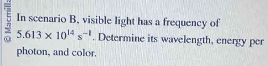 In scenario B, visible light has a frequency of
5.613* 10^(14)s^(-1). Determine its wavelength, energy per 
photon, and color.