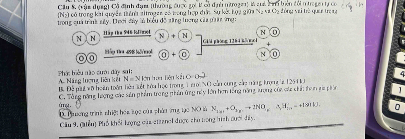 (vận dụng) Cổ định đạm (thường được gọi là cổ định nitrogen) là quá trình biển đổi nitrogen tự do
(N2) có trong khí quyển thành nitrogen có trong hợp chất. Sự kết hợp giữa N_2 và O_2 đóng vai trò quan trọng
trong quá trình này. Dưới đây là biểu đồ năng lượng của phản ứng:
N ) N Háp thu 946 kJ/mol N + N
N o
Giải phóng 1264 kJ/mol +
Hấp thu 498 kJ/mol × 0
00
N o
Phát biểu nào dưới đây sai:
A. Năng lượng liên kết Nequiv N lớn hơn liên kết O=O_2θ
4
B. Để phá vỡ hoàn toàn liên kết hóa học trong 1 mol NO cần cung cấp năng lượng là 1264 kJ
C. Tổng năng lượng các sản phẩm trong phản ứng này lớn hơn tổng năng lượng của các chất tham gia phản
1
ứng.
D. Phương trình nhiệt hóa học của phản ứng tạo NO là N_2(g)+O_2(g)to 2NO_(g)Delta _rH_2y_20K=+180kJ.
0
Câu 9. (hiểu) Phố khối lượng của ethanol được cho trong hình dưới đây.