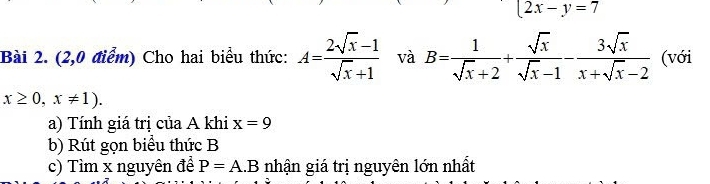 2x-y=7
Bài 2. (2,0 điểm) Cho hai biểu thức: A= (2sqrt(x)-1)/sqrt(x)+1  và B= 1/sqrt(x)+2 + sqrt(x)/sqrt(x)-1 - 3sqrt(x)/x+sqrt(x)-2  (với
x≥ 0,x!= 1). 
a) Tính giá trị của A khi x=9
b) Rút gọn biểu thức B
c) Tìm x nguyên đề P=A.B nhận giá trị nguyên lớn nhất