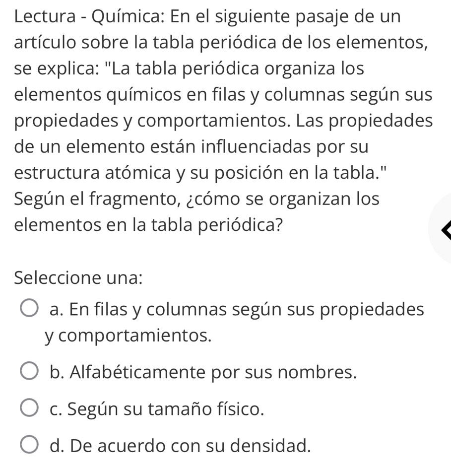 Lectura - Química: En el siguiente pasaje de un
artículo sobre la tabla periódica de los elementos,
se explica: "La tabla periódica organiza los
elementos químicos en filas y columnas según sus
propiedades y comportamientos. Las propiedades
de un elemento están influenciadas por su
estructura atómica y su posición en la tabla."
Según el fragmento, ¿cómo se organizan los
elementos en la tabla periódica?
Seleccione una:
a. En filas y columnas según sus propiedades
y comportamientos.
b. Alfabéticamente por sus nombres.
c. Según su tamaño físico.
d. De acuerdo con su densidad.