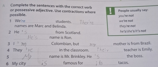 A Complete the sentences with the correct verb
or possessive adjective. Use contractions where
possible. People usually say:
you’re not
_
1 We're_ students.
we’re not
names are Marc and Belinda. they're not
2 He _from Scotland. he’s/she’s/it’s not
_
name is Ron.
_
_
3 1 Colombian, but mother is from Brazil.
4 They_ in the classroom. _teacher is Emily.
_5
name is Mr. Brinkley. He_ the boss.
6 My city _famous for _tacos.