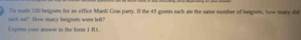 or lree (ncuting ser0) depending on your anewer 
Tia made 320 beignets for an office Mardi Gras party. If the 45 guests each ate the same number of beignets, how many did 
each eat? How many beignets were left? 
Express your answer in the form 1 R1.