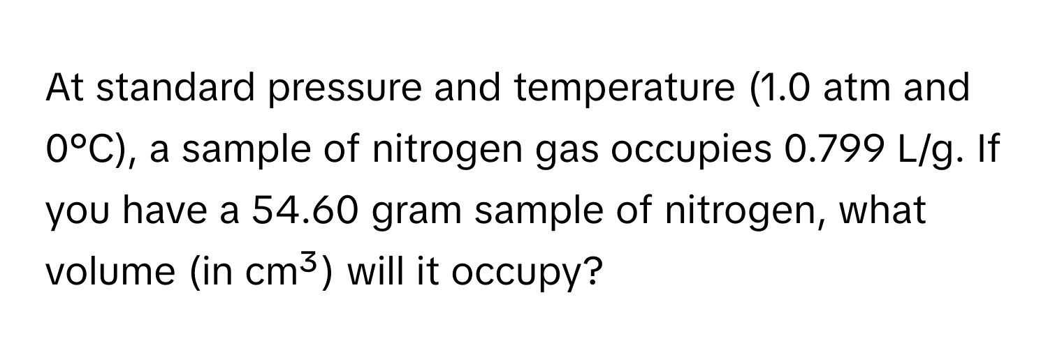 At standard pressure and temperature (1.0 atm and 0°C), a sample of nitrogen gas occupies 0.799 L/g. If you have a 54.60 gram sample of nitrogen, what volume (in cm³) will it occupy?