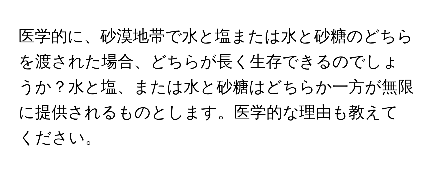 医学的に、砂漠地帯で水と塩または水と砂糖のどちらを渡された場合、どちらが長く生存できるのでしょうか？水と塩、または水と砂糖はどちらか一方が無限に提供されるものとします。医学的な理由も教えてください。