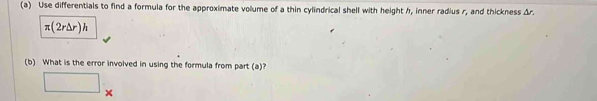 Use differentials to find a formula for the approximate volume of a thin cylindrical shell with height h, inner radius r, and thickness Δr.
π (2r△ r)h
(b) What is the error involved in using the formula from part (a)? 
□