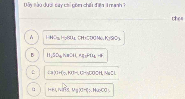 Dãy nào dưới dây chỉ gồm chất điện li mạnh ?
Chọn
A HNO_3, H_2SO_4, CH_3COONa, K_2SiO_3.
B H_2SO_4, NaOH, Ag_3PO_4, HF.
C Ca(OH)_2, KOH, CH_3COOH, NaCl.
D HBr, Na2S, Mg(OH)_2, Na_2CO_3.