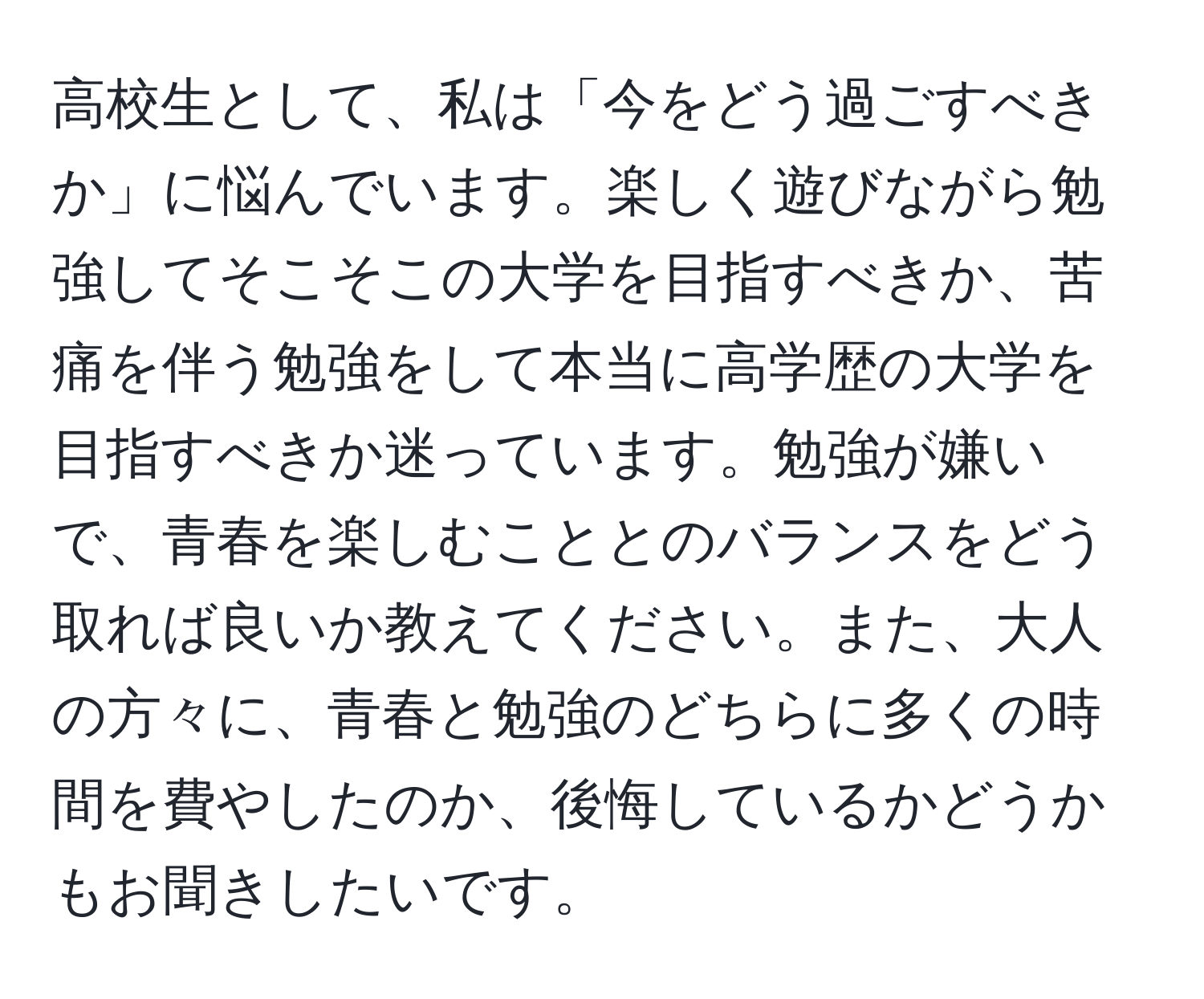 高校生として、私は「今をどう過ごすべきか」に悩んでいます。楽しく遊びながら勉強してそこそこの大学を目指すべきか、苦痛を伴う勉強をして本当に高学歴の大学を目指すべきか迷っています。勉強が嫌いで、青春を楽しむこととのバランスをどう取れば良いか教えてください。また、大人の方々に、青春と勉強のどちらに多くの時間を費やしたのか、後悔しているかどうかもお聞きしたいです。