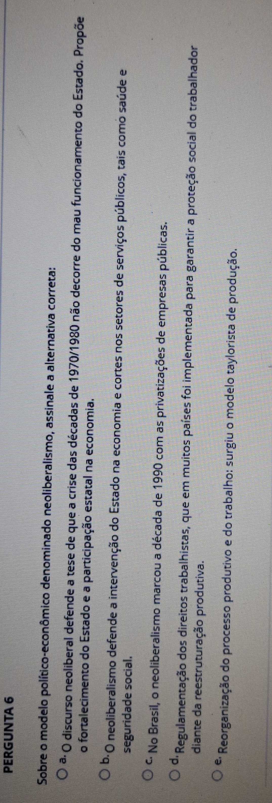 PERGUNTA 6
Sobre o modelo político-econômico denominado neoliberalismo, assinale a alternativa correta:
a. O discurso neoliberal defende a tese de que a crise das décadas de 1970 /1980 não decorre do mau funcionamento do Estado. Propõe
o fortalecimento do Estado e a participação estatal na economia.
b. *O neoliberalismo defende a intervenção do Estado na economia e cortes nos setores de serviços públicos, tais como saúde e
seguridade social.
* No Brasil, o neoliberalismo marcou a década de 1990 com as privatizações de empresas públicas.
* Regulamentação dos direitos trabalhistas, que em muitos países foi implementada para garantir a proteção social do trabalhador
diante da reestruturação produtiva.
*: Reorganização do processo produtivo e do trabalho: surgiu o modelo taylorista de produção.