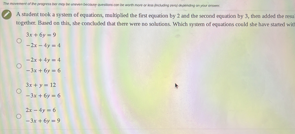 The movement of the progress bar may be uneven because questions can be worth more or less (including zero) depending on your answer.
A student took a system of equations, multiplied the first equation by 2 and the second equation by 3, then added the resu
together. Based on this, she concluded that there were no solutions. Which system of equations could she have started witl
3x+6y=9
-2x-4y=4
-2x+4y=4
-3x+6y=6
3x+y=12
-3x+6y=6
2x-4y=6
-3x+6y=9