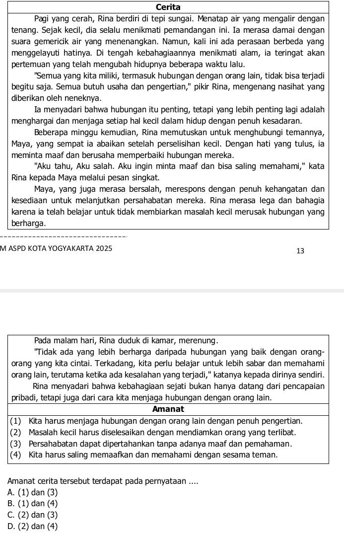 Cerita
Pagi yang cerah, Rina berdiri di tepi sungai. Menatap air yang mengalir dengan
tenang. Sejak kecil, dia selalu menikmati pemandangan ini. Ia merasa damai dengan
suara gemericik air yang menenangkan. Namun, kali ini ada perasaan berbeda yang
menggelayuti hatinya. Di tengah kebahagiaannya menikmati alam, ia teringat akan
pertemuan yang telah mengubah hidupnya beberapa waktu lalu.
"Semua yang kita miliki, termasuk hubungan dengan orang lain, tidak bisa terjadi
begitu saja. Semua butuh usaha dan pengertian," pikir Rina, mengenang nasihat yang
diberikan oleh neneknya.
Ia menyadari bahwa hubungan itu penting, tetapi yang lebih penting lagi adalah
menghargai dan menjaga setiap hal kecil dalam hidup dengan penuh kesadaran.
Beberapa minggu kemudian, Rina memutuskan untuk menghubungi temannya,
Maya, yang sempat ia abaikan setelah perselisihan kecil. Dengan hati yang tulus, ia
meminta maaf dan berusaha memperbaiki hubungan mereka.
"Aku tahu, Aku salah. Aku ingin minta maaf dan bisa saling memahami," kata
Rina kepada Maya melalui pesan singkat.
Maya, yang juga merasa bersalah, merespons dengan penuh kehangatan dan
kesediaan untuk melanjutkan persahabatan mereka. Rina merasa lega dan bahagia
karena ia telah belajar untuk tidak membiarkan masalah kecil merusak hubungan yang
berharga.
M ASPD KOTA YOGYAKARTA 2025
13
Amanat cerita tersebut terdapat pada pernyataan ....
A. (1) dan (3)
B. (1) dan (4)
C. (2) dan (3)
D. (2) dan (4)