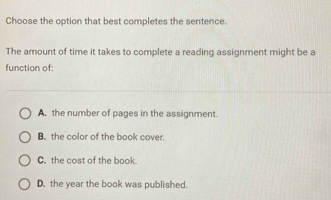 Choose the option that best completes the sentence.
The amount of time it takes to complete a reading assignment might be a
function of:
A. the number of pages in the assignment.
B. the color of the book cover.
C. the cost of the book.
D. the year the book was published.