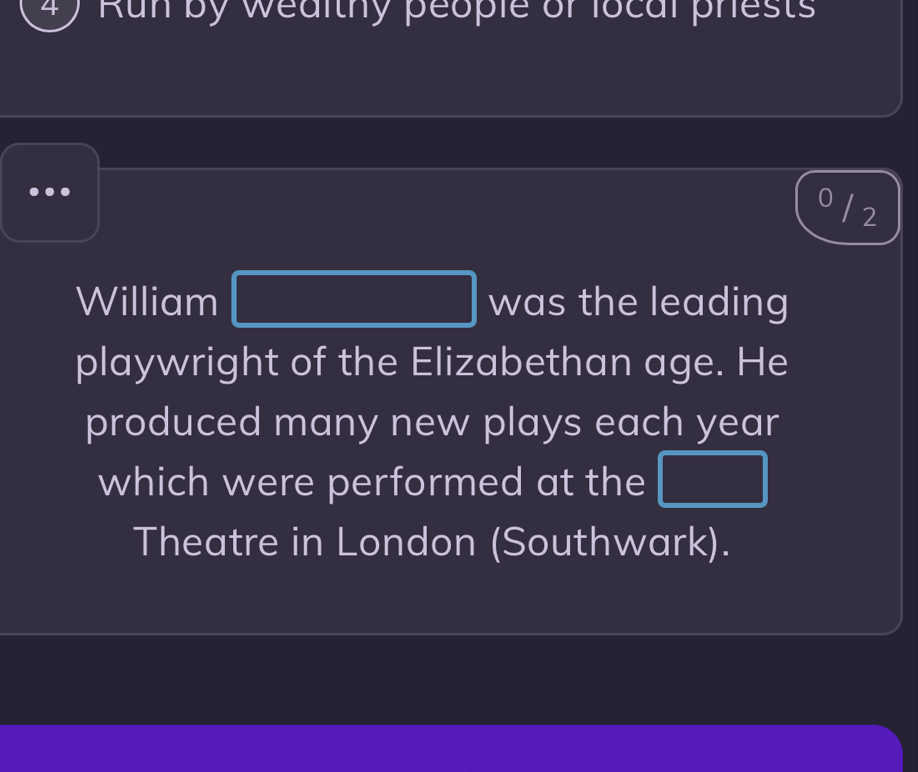 Run by wealthy people or local prests 
0 / 2
 1/4 ,  1/2 
William (-3,DE) was the leading 
playwright of the Elizabethan age. He 
produced many new plays each year 
which were performed at the  1/2 ACl=frac  frac ,_  PQ=frac □ 
Theatre in London (Southwark).