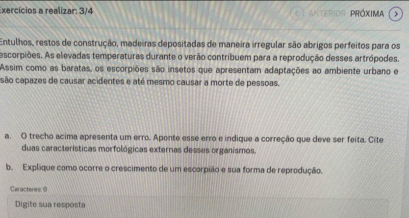 Exercícios a realizar: 3/4 ANTERIOR PRÓXIMA > 
a 
Entulhos, restos de construção, madeiras depositadas de maneira irregular são abrigos perfeitos para os 
escorpiões. As elevadas temperaturas durante o verão contribuem para a reprodução desses artrópodes. 
Assim como as baratas, os escorpiões são insetos que apresentam adaptações ao ambiente urbano e 
são capazes de causar acidentes e até mesmo causar a morte de pessoas. 
a. O trecho acima apresenta um erro. Aponte esse erro e indique a correção que deve ser feita. Cite 
duas características morfológicas externas desses organismos. 
b. Explique como ocorre o crescimento de um escorpião e sua forma de reprodução. 
Caracteres: 0 
Digite sua resposta