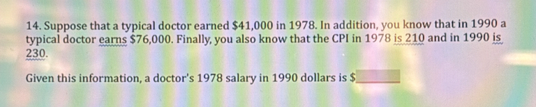 Suppose that a typical doctor earned $41,000 in 1978. In addition, you know that in 1990 a 
typical doctor earns $76,000. Finally, you also know that the CPI in 1978 is 210 and in 1990 is
230. 
Given this information, a doctor's 1978 salary in 1990 dollars is $ _