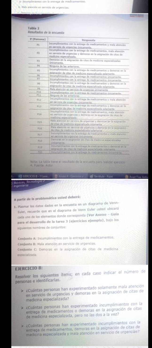 er Incumplimienos con la entrega de medicamentos.
b. Mala asención en servicia de urgencias.
  
Tabla 2
Resultados de la encu
Nota: La tabla tiene el resultado de la encuesta para realizar ejercicio
4. Fuente. Auto!
#】 EERCICIO B - 1 Loe.  AsnnA=Emricn # S Sin título - Paint Avest Free Antiv
Basicas ecnolo  i 
Lngeniería
A partir de la problemática usted deberá:
1. Plasmar los datos dados en la encuesta en un diagrama de Venn-
Euler, recuerde que en el diagrama de Venn Euler usted ubicará
cada uno de los elementos donde corresponda (Ver Anexo - Guía
para el desarrollo de la tarea 3 (ejercicios ejemplo), bajo los
siguientes nombres de conjuntos:
Conjunto A: Incumplimientos con la entrega de medicamentos.
Conjunto B: Mala atención en servicio de urgencias.
Conjunto C: Demoras en la asignación de citas de medicina
especializada.
EJERCICIO B:
Resolver los siguientes ítems; en cada caso indicar el número de
personas e identificarlas.
p Cuantas personas han experimentado solamente mala atención
en servicio de urgencias y demoras en la asignación de citas de
medicina especializada?
¿Cuántas personas han experimentado incumplimientos con la
entrega de medicamentos o demoras en la asignación de citas
de medicina especializada, pero no las dos a la vez?
¿Cuântas personas han experimentado incumplimientos con la
entrega de medicamentos, demoras en la asignación de citas de
medicina especializada y mala atención en servicio de urgencias?