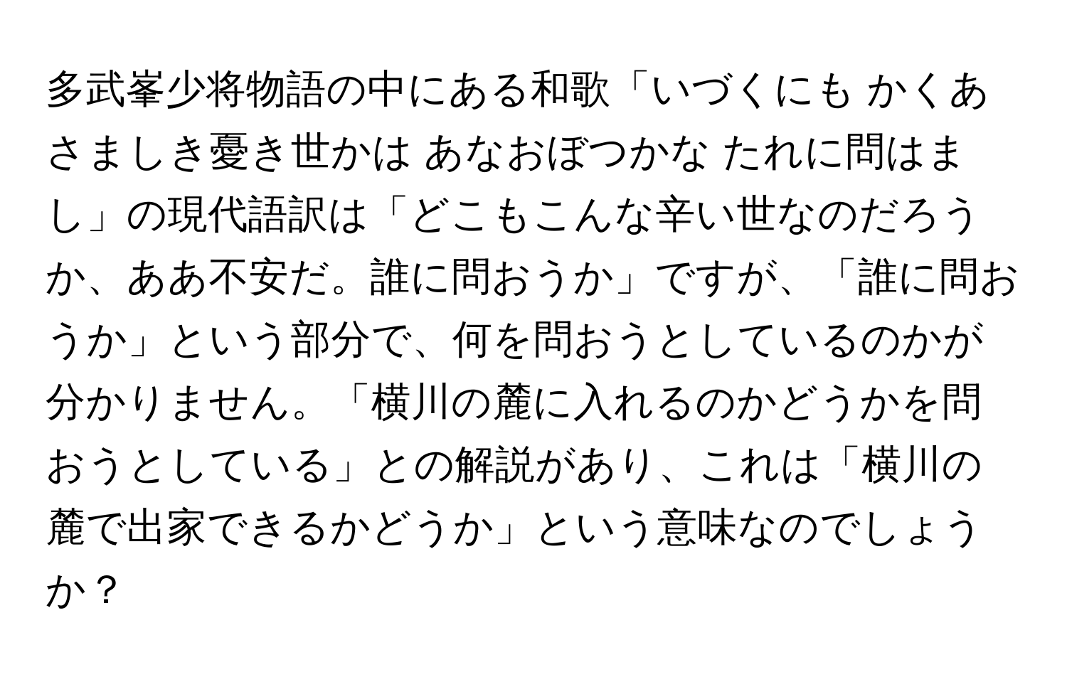 多武峯少将物語の中にある和歌「いづくにも かくあさましき憂き世かは あなおぼつかな たれに問はまし」の現代語訳は「どこもこんな辛い世なのだろうか、ああ不安だ。誰に問おうか」ですが、「誰に問おうか」という部分で、何を問おうとしているのかが分かりません。「横川の麓に入れるのかどうかを問おうとしている」との解説があり、これは「横川の麓で出家できるかどうか」という意味なのでしょうか？