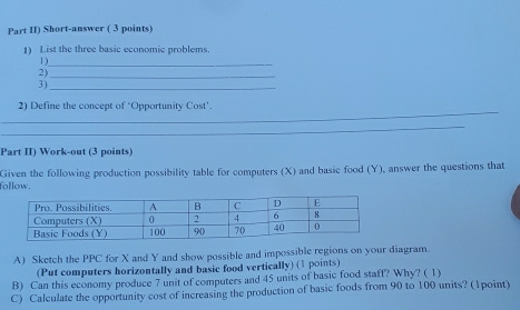 Part II) Short-answer ( 3 points) 
1) List the three basic economic problems 
1)_ 
2)_ 
3)_ 
_ 
2) Define the concept of ‘Opportunity Cost’. 
_ 
Part II) Work-out (3 points) 
follow. Given the following production possibility table for computers (X) and basic food (Y), answer the questions that 
A) Sketch the PPC for X and Y and show possible and impossible regions on your diagram. 
(Put computers horizontally and basic food vertically) (1 points) 
B) Can this economy produce 7 unit of computers and 45 units of basic food staff? Why? ( 1) 
C) Calculate the opportunity cost of increasing the production of basic foods from 90 to 100 units? (1point)