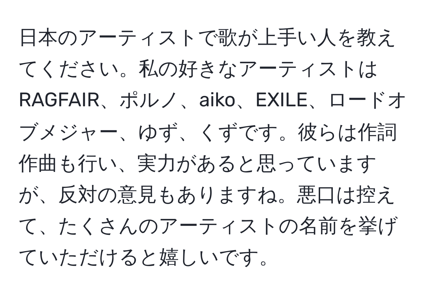 日本のアーティストで歌が上手い人を教えてください。私の好きなアーティストはRAGFAIR、ポルノ、aiko、EXILE、ロードオブメジャー、ゆず、くずです。彼らは作詞作曲も行い、実力があると思っていますが、反対の意見もありますね。悪口は控えて、たくさんのアーティストの名前を挙げていただけると嬉しいです。