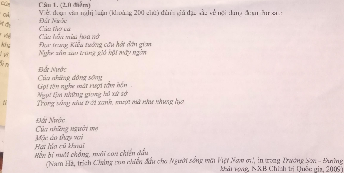 của Câu 1. (2.0 điểm) 
cả 
Viết đoạn văn nghị luận (khoảng 200 chữ) đánh giá đặc sắc về nội dung đoạn thơ sau: 
ét đẹ 
Đất Nước 
Của thơ ca 
viề Của bốn mùa hoa nở 
khé Đọc trang Kiều tưởng câu hát dân gian 
ì vĩ. Nghe xôn xao trong gió hội mây ngàn 
Bi n 
Đất Nước 
Của những dòng sông 
Gọi tên nghe mát rượi tầm hồn 
Ngọt lịm những giọng hò xứ sở 
ti Trong sáng như trời xanh, mượt mà như nhung lụa 
Đất Nước 
Của những người mẹ 
Mặc ảo thay vai 
Hạt lúa củ khoai 
Bền bỉ nuôi chồng, nuôi con chiến đấu 
(Nam Hà, trích Chúng con chiến đấu cho Người sống mãi Việt Nam ơi!, in trong Trường Sơn - Đường 
khát vọng, NXB Chính trị Quốc gia, 2009)