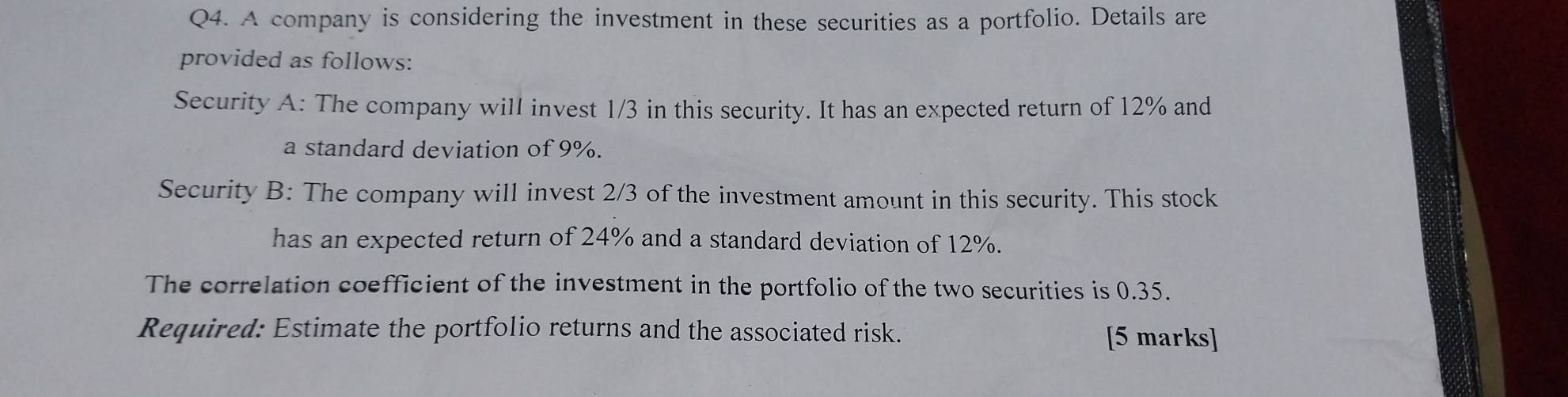 A company is considering the investment in these securities as a portfolio. Details are 
provided as follows: 
Security A: The company will invest 1/3 in this security. It has an expected return of 12% and 
a standard deviation of 9%. 
Security B: The company will invest 2/3 of the investment amount in this security. This stock 
has an expected return of 24% and a standard deviation of 12%. 
The correlation coefficient of the investment in the portfolio of the two securities is 0.35. 
Required: Estimate the portfolio returns and the associated risk. [5 marks]