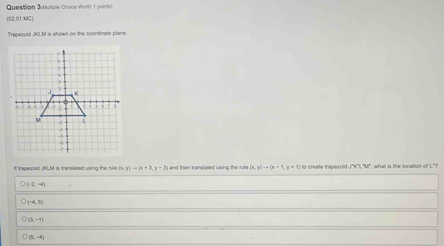 Question 3(Multiple Choice Worth 1 points)
(02.01 MC)
Trapezoid JKLM is shown on the coordinate plane.
If trapezoid JKLM is translated using the rule (x,y)to (x+3,y-3) and then translated using the rule (x,y)to (x-1,y+1) to create trapezoid J°K°L°M° , what is the location of L *?
(-2,-4)
(-4,5)
(3,-1)
(5,-4)