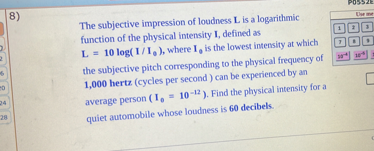 P0552E 
8) 
The subjective impression of loudness L is a logarithmic Use me
1 2 3
function of the physical intensity I, defined as
1 , where I_0 is the lowest intensity at which
7 8 9
L=10log (I/I_0)
6 
the subjective pitch corresponding to the physical frequency of 10^(-4) 10^(-5)
0
1,000 hertz (cycles per second ) can be experienced by an
24
average person (I_0=10^(-12)). Find the physical intensity for a
28
quiet automobile whose loudness is 60 decibels.