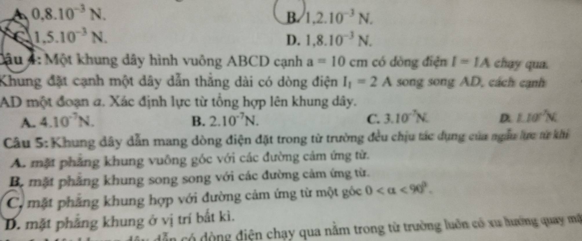 0,8.10^(-3)N.
B. 1,2.10^(-3)N.
C 1,5.10^(-3)N.
D. 1, 8.10^(-3)N. 
Cậu 4: Một khung dây hình vuông ABCD cạnh a=10cm có dòng điện I=IA chay qua.
Khung đặt cạnh một dây dẫn thẳng dài có dòng điện I_1=2A song song AD, cách cạnh
AD một đoạn a. Xác định lực từ tổng hợp lên khung dây.
C. 3.10^(-7)N.
A. 4.10^(-7)N. B. 2.10^(-7)N. D 1.10°N
Câu 5: Khung dây dẫn mang dòng điện đặt trong từ trường đều chịu tác dụng của ngẫu lực từ khi
A. mặt phẳng khung vuông góc với các đường cảm ứng từ.
B. mặt phẳng khung song song với các đường cảm ứng từ.
C, mặt phẳng khung hợp với đường cảm ứng từ một góc 0 <90°.
D. mặt phẳng khung ở vị trí bắt kì.
dẫn có động điện chạy qua nằm trong từ trường luôn có xu hướng quay mộ