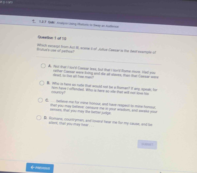 com
1.2.7 Quiz: Analyze Using Rhetoric to Sway an Audience
Queation 1 of 10
Which excerpt from Act III, scene i of Julius Caesar is the best example of
Brutus's use of pathos?
A. Not that I lov'd Caesar less, but that I lovd Rome more. Had you
rather Caesar were living and die all slaves, than that Caesar were
dead, to live all free men?
B. Who is here so rude that would not be a Roman? If any, speak; for
him have I offended. Who is here so vile that will not love his
country?
C. . . . believe me for mine honour, and have respect to mine honour,
that you may believe: censure me in your wisdom, and awake your
senses, that you may the better judge.
D. Romans, countrymen, and lovers! hear me for my cause, and be
silent, that you may hear . . .
SUBMIT
PREVIOUS