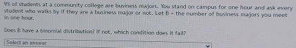 9% of students at a community college are business majors. You stand on campus for one hour and ask every 
in one hour. student who walks by if they are a business major or not. Let B= the number of business majors you meet 
Does B have a binomial distribution? If not, which condition does it fail? 
Select an answer