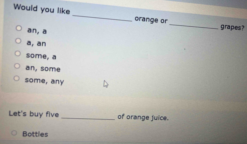 Would you like _orange or
grapes?
an, a
_
a, an
some, a
an, some
some, any
Let's buy five _of orange juice.
Bottles