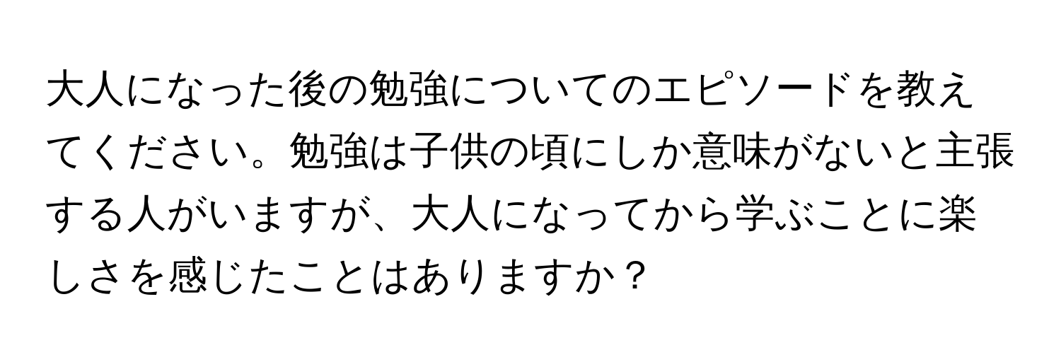 大人になった後の勉強についてのエピソードを教えてください。勉強は子供の頃にしか意味がないと主張する人がいますが、大人になってから学ぶことに楽しさを感じたことはありますか？