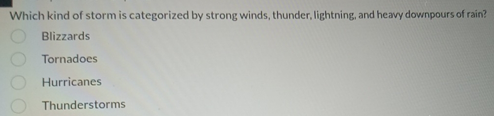 Which kind of storm is categorized by strong winds, thunder, lightning, and heavy downpours of rain?
Blizzards
Tornadoes
Hurricanes
Thunderstorms