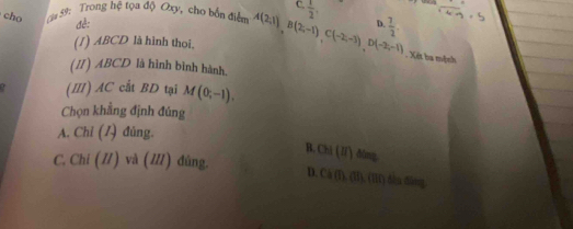 C.
cho ậu 59: Trong hệ tọa độ Oxy, cho bốn điển A(2;1)B(2;-1)C(-2;-3)D(-2;-1)  1/2 , 
đề: D.  7/2 . 
(1) ABCD là hình thoi.
.Xét ba mệnh
(II) ABCD là hình bình hành.
(I) AC cất BD tại M(0;-1). 
Chọn khẳng định đúng
A. Chỉ (/) đủng.
B. Chi(II)dime
C. Chi (//) và (///) đùng. D. Ch(fh,OIf),(H)? hàu dànng