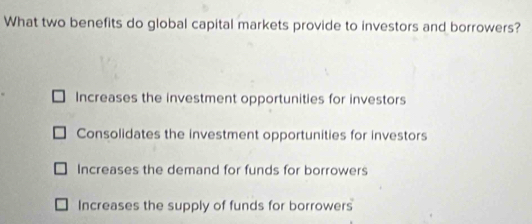 What two benefits do global capital markets provide to investors and borrowers?
Increases the investment opportunities for investors
Consolidates the investment opportunities for investors
Increases the demand for funds for borrowers
Increases the supply of funds for borrowers