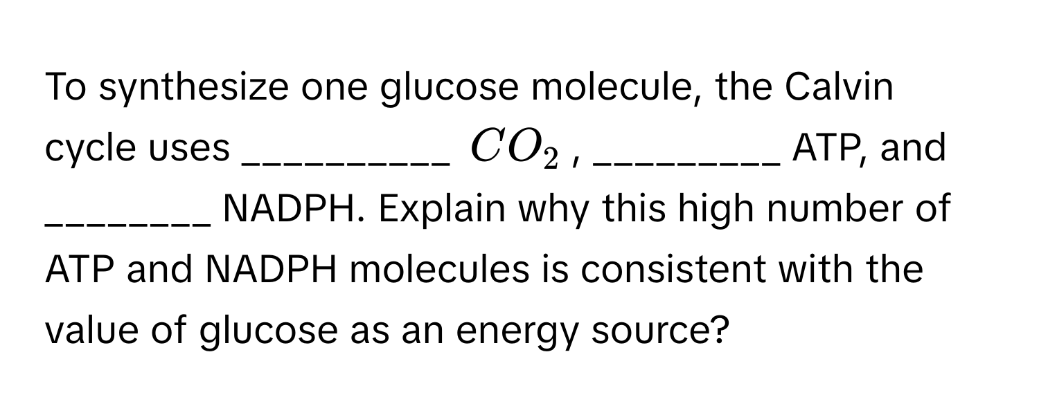 To synthesize one glucose molecule, the Calvin cycle uses __________ $CO_2$, _________ ATP, and ________ NADPH. Explain why this high number of ATP and NADPH molecules is consistent with the value of glucose as an energy source?