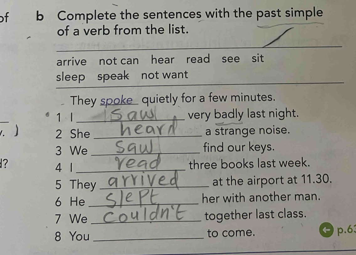 of b Complete the sentences with the past simple 
of a verb from the list. 
_ 
_ 
arrive not can hear read see sit 
_ 
sleep speak not want_ 
They spoke_ quietly for a few minutes. 
1 l _very badly last night. 
. 2 She _a strange noise. 
3 We _find our keys. 
? three books last week. 
4 1_ 
5 They _at the airport at 11.30. 
6 He _her with another man. 
7 We _together last class. 
8 You _to come. 
p. 63