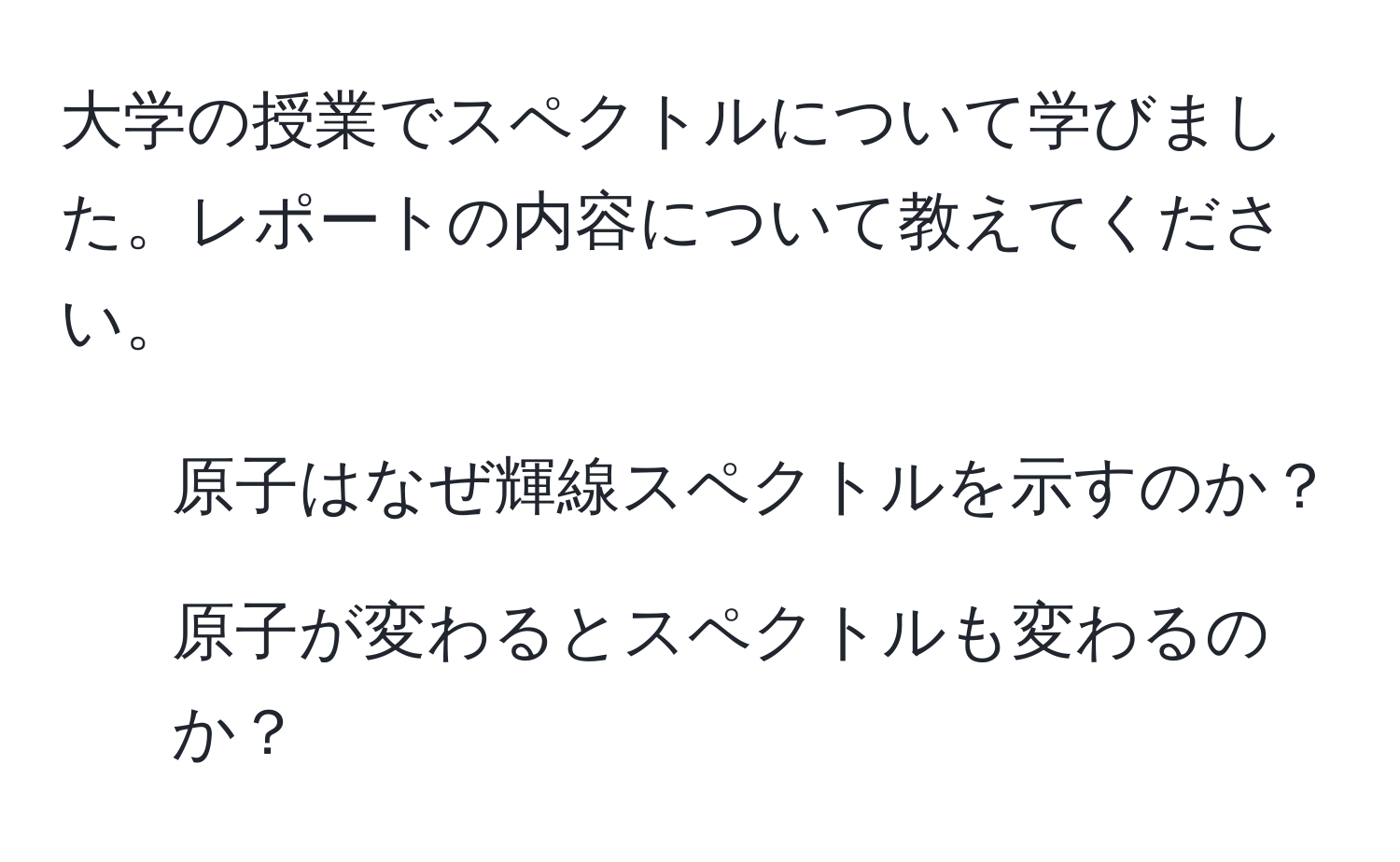 大学の授業でスペクトルについて学びました。レポートの内容について教えてください。
1. 原子はなぜ輝線スペクトルを示すのか？
2. 原子が変わるとスペクトルも変わるのか？