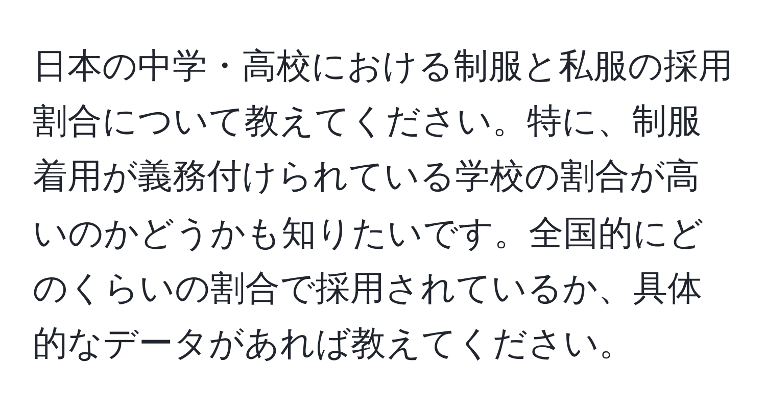 日本の中学・高校における制服と私服の採用割合について教えてください。特に、制服着用が義務付けられている学校の割合が高いのかどうかも知りたいです。全国的にどのくらいの割合で採用されているか、具体的なデータがあれば教えてください。