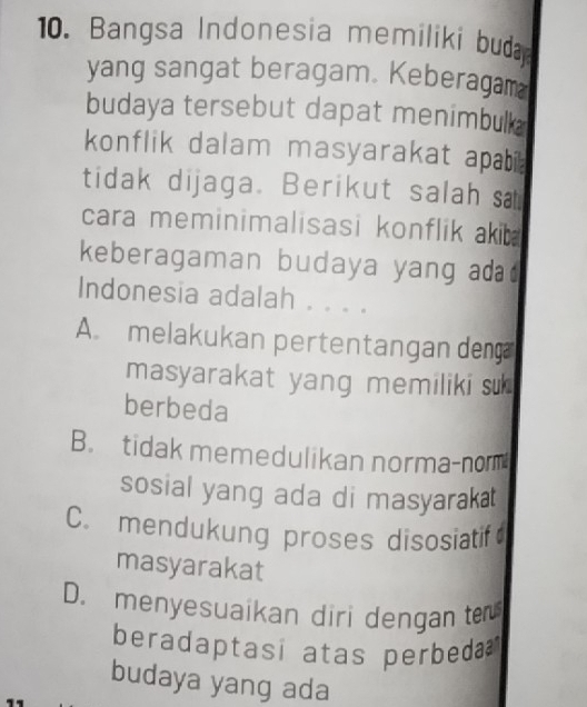 Bangsa Indonesia memiliki buda
yang sangat beragam. Keberagam
budaya tersebut dapat menimbulk 
konflik dalam masyarakat apabi 
tidak dijaga. Berikut salah s
cara meminimalisasi konflik akib 
keberagaman budaya yang ad
Indonesia adalah . . . .
A. melakukan pertentangan den
masyarakat yang memiliki su 
berbeda
B. tidak memedulikan norma-norm
sosial yang ada di masyarakat
C. mendukung proses disosiatif
masyarakat
D. menyesuaikan diri dengan ter
beradaptasi atas perbeda 
budaya yang ada