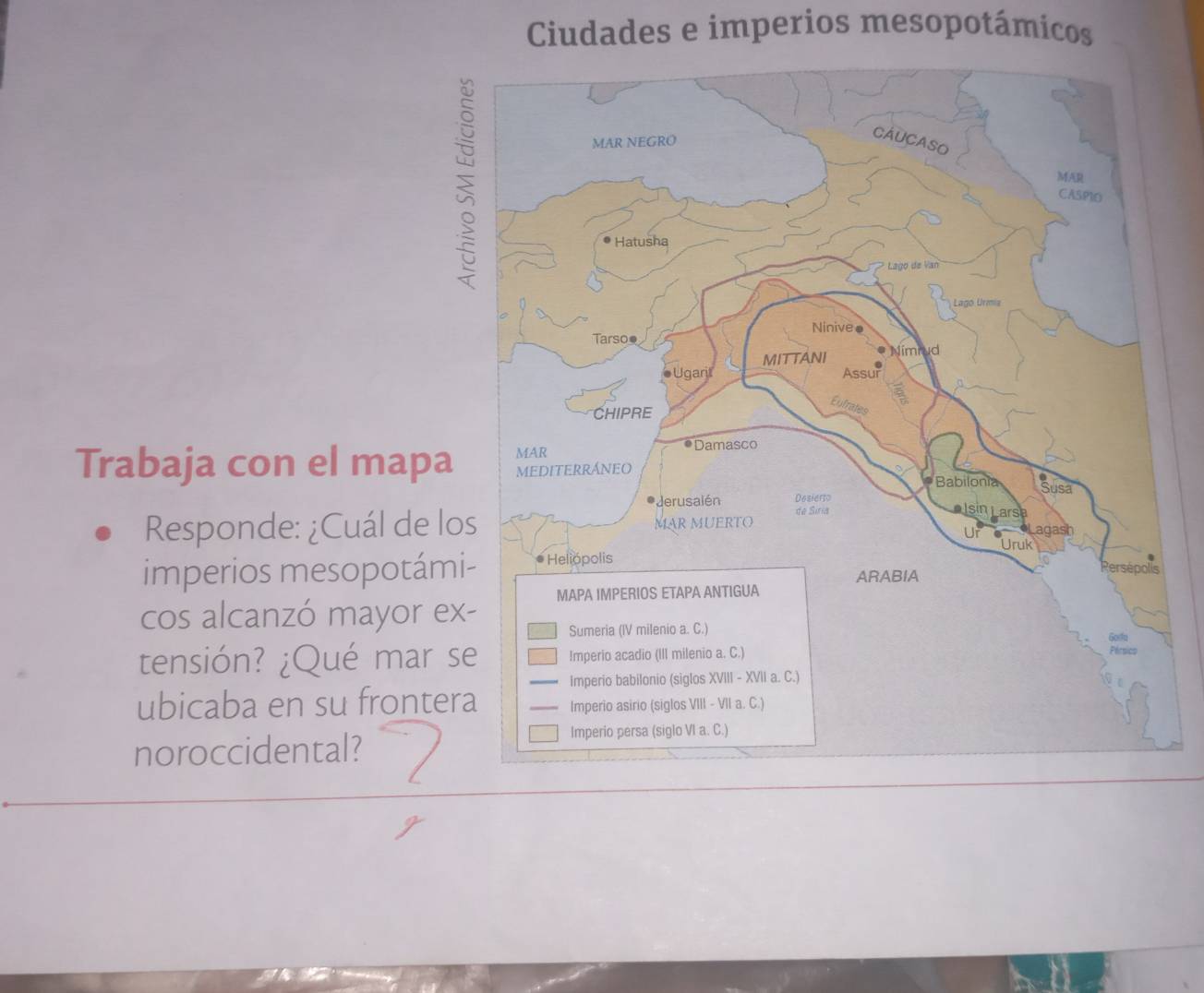 Ciudades e imperios mesopotámicos 
Trabaja con el mapa 
Responde: ¿Cuál de lo 
imperios mesopotám 
cos alcanzó mayor ex 
tensión? ¿Qué mar s 
ubicaba en su fronter 
noroccidental?