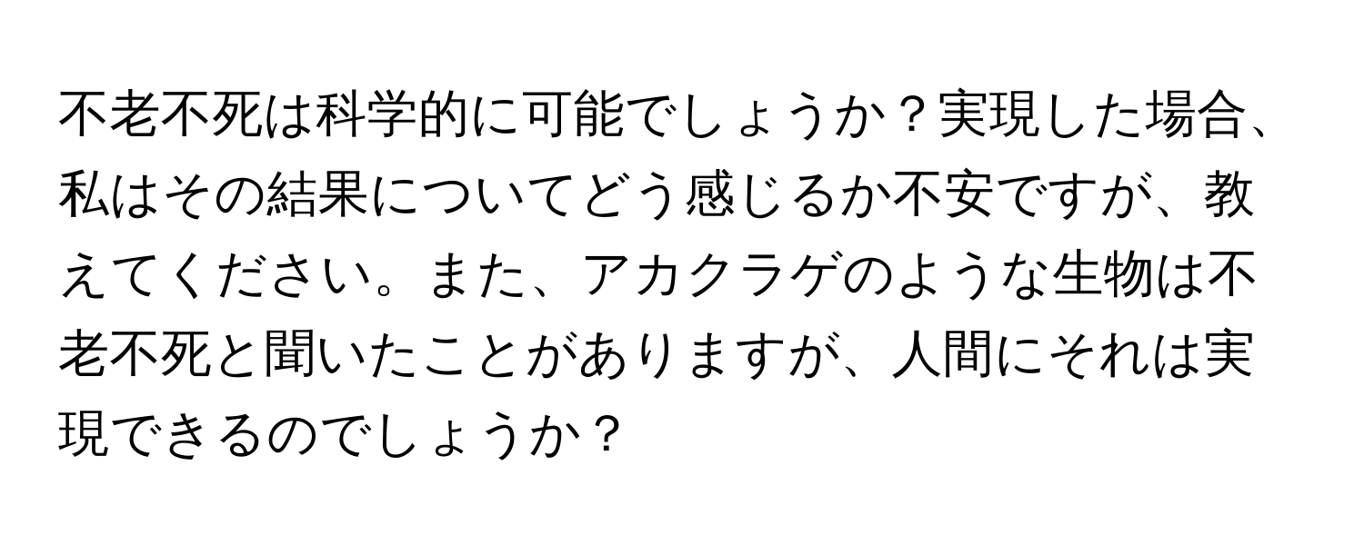 不老不死は科学的に可能でしょうか？実現した場合、私はその結果についてどう感じるか不安ですが、教えてください。また、アカクラゲのような生物は不老不死と聞いたことがありますが、人間にそれは実現できるのでしょうか？