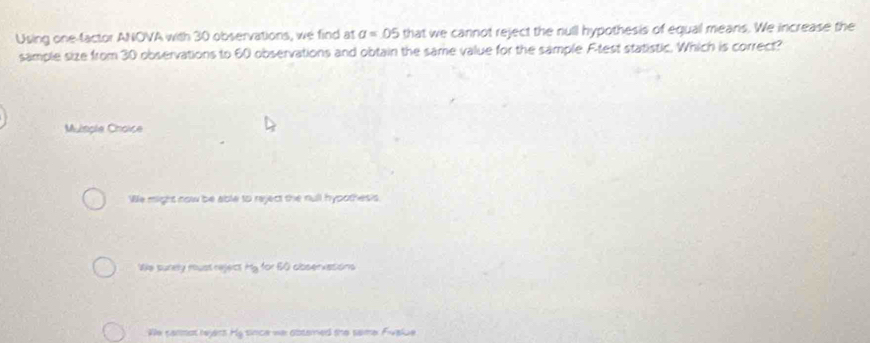 Using one-factor ANOVA with 30 observations, we find at a=05 that we cannot reject the null hypothesis of equal means. We increase the
sample size from 30 observations to 60 observations and obtain the same value for the sample F -test statistic. Which is correct?
Muimple Choice
We might now be able to reject the null hypothes?s
We sunely must reject m y for 60 abservasons
We commat reyers H_9 since wa obterned the same Fvalue .