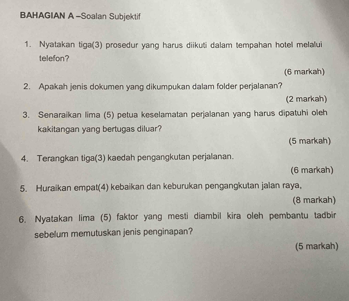 BAHAGIAN A -Soalan Subjektif 
1. Nyatakan tiga(3) prosedur yang harus diikuti dalam tempahan hotel melalui 
telefon? 
(6 markah) 
2. Apakah jenis dokumen yang dikumpukan dalam folder perjalanan? 
(2 markah) 
3. Senaraikan lima (5) petua keselamatan perjalanan yang harus dipatuhi oleh 
kakitangan yang bertugas diluar? 
(5 markah) 
4. Terangkan tiga(3) kaedah pengangkutan perjalanan. 
(6 markah) 
5. Huraikan empat(4) kebaikan dan keburukan pengangkutan jalan raya, 
(8 markah) 
6. Nyatakan lima (5) faktor yang mesti diambil kira oleh pembantu tadbir 
sebelum memutuskan jenis penginapan? 
(5 markah)