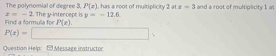 The polynomial of degree 3, P(x) , has a root of multiplicity 2 at x=3 and a root of multiplicity 1 at
x=-2. The y-intercept is y=-12.6. 
Find a formula for P(x).
P(x)=□
Question Help: - Message instructor