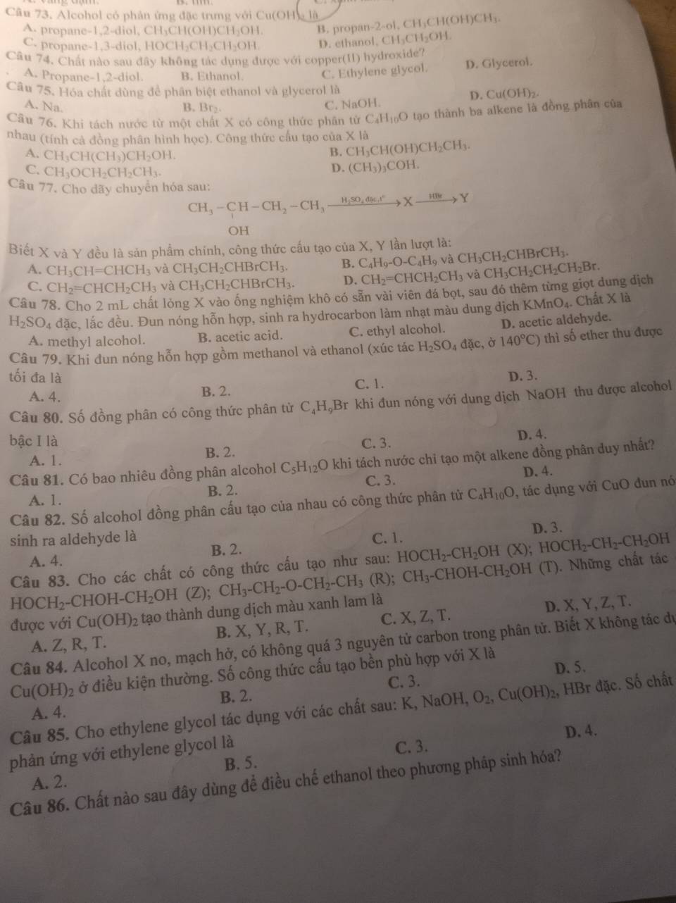 Alcohol có phân ứng đặc trưng với Cu(OH)g là -2-ol,CH_3CH(OH)CH_3.
A. propane-1,2-diol, CH_3CH(OH)CH_2OH B. propan-
C. propane-1,3-diol, H AOCH_2CH_2CH_2OH. D. ethanol. CH_3CH_2OH.
Câu 74. Chất nào sau đây không tác dụng được với copper(11) hydroxide?
A. Propane-1,2-diol. B. Ethanol.
C. Ethylene glycol. D. Glycerol.
Câu 75. Hóa chát dùng để phân biệt ethanol và glycerol là
A. Na. B. Br₂. C. NaOH. D. Cu(OH)₂.
Câu 76. Khi tách nước từ một chất X có công thức phân từ C_4H_10O tạo thành ba alkene là đồng phân của
nhau (tính cả đồng phân hình học). Công thức cấu tạo của CH_3CH(OH)CH_2CH_3. XId
B.
A. CH_3CH(CH_3)CH_2OH. (CH_3)_3COH.
C. CH_3OCH_2CH_2CH_3.
D.
Câu 77. Cho dãy chuyển hóa sau:
CH_3-CH-CH_2-CH_3xrightarrow H_2SO_4dle.I°Xto Y
OH
Biết X và Y đều là sản phẩm chính, công thức cấu tạo của X, Y lần lượt là: CH_3CH_2CHBrCH_3.
A. CH_3CH=CHCH_3 và CH_3CH_2CHBrCH_3. B. C_4H_9-O-C_4H_9 và CH_3CH_2CH_2CH_2Br.
C. CH_2=CHCH_2CH_3 và CH_3CH_2CHBrCH_3. D. CH_2=CHCH_2CH_3 và
Câu 78. Cho 2 mL chất lóng X vào ống nghiệm khô có sẵn vài viên đá bọt, sau đó thêm từng giọt dung địch
H_2SO_4 dac c, lắc đều. Đun nóng hỗn hợp, sinh ra hydrocarbon làm nhạt màu dung dịch K MnO_4. Chất X là
A. methyl alcohol. B. acetic acid. C. ethyl alcohol. D. acetic aldehyde.
Câu 79. Khi đun nóng hỗn hợp gồm methanol và ethanol (xúc tác H_2SO_4 đặc, ở 140°C) thì số ether thu được
tối đa là D. 3.
A. 4. B. 2. C. 1.
Câu 80. Số đồng phân có công thức phân từ C_4H_9Br khi đun nóng với dung dịch NaOH thu được alcohol
bậc I là C. 3.
A. 1. B. 2. D. 4.
Câu 81. Có bao nhiêu đồng phân alcohol C_5H_12O khi tách nước chỉ tạo một alkene đồng phân duy nhất?
A. 1. B. 2. C. 3. D. 4.
Câu 82. Số alcohol đồng phân cấu tạo của nhau có công thức phân tử C_4H_10O , tác dụng với CuO đun nó
D. 3.
sinh ra aldehyde là C. 1. HOCH_2-CH_2OH(X);HOCH_2-CH_2-CH_2 OH
B. 2.
A. 4.
Câu 83. Cho các chất có công thức cấu tạo như sau:
HOCH_2-CHOH-CH_2 OH (Z); -CHOH-.CH_2OH (T) (T). Những chất tác
được với Cu(OH)_2 tạo thành dung dịch màu xanh lam là CH_3-CH_2-O-CH_2-CH_3(R);CH_3
A. Z, R, T. B. X, Y, R, T. C. X, Z, T. D. X, Y, Z, T.
Câu 84. Alcohol X no, mạch hở, có không quá 3 nguyên tử carbon trong phân tử. Biết X không tác dự
Cu(OH)_2 ở điều kiện thường. Số công thức cấu tạo bền phù hợp với X là
C. 3. D. 5.
B. 2.
Câu 85. Cho ethylene glycol tác dụng với các chất sau: I NaC )H, O_2,Cu(OH)_2, , HBr đặc. Số chất
A. 4.
C. 3.
phản ứng với ethylene glycol là D. 4.
B. 5.
Câu 86. Chất nào sau đây dùng để điều chế ethanol theo phương pháp sinh hóa?
A. 2.