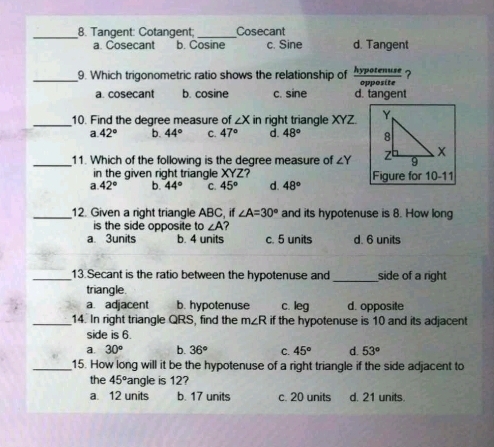 Tangent: Cotangent _ Cosecant
a. Cosecant b. Cosine c. Sine d. Tangent
_9. Which trigonometric ratio shows the relationship of  hypotenuse/opposite  ?
a. cosecant b. cosine c. sine d. tangent
_
10. Find the degree measure of ∠ X in right triangle XYZ.
a 42° b. 44° C. 47° d. 48°
_11. Which of the following is the degree measure of ∠ Y
in the given right triangle XYZ 7
a. 42° b. 44° C. 45° d. 48° Figure for 10-11 
_12. Given a right triangle ABC, if ∠ A=30° and its hypotenuse is 8. How long
is the side opposite to ∠ A
a 3units b. 4 units c. 5 units d. 6 units
_13.Secant is the ratio between the hypotenuse and _side of a right
triangle.
a. adjacent b. hypotenuse c. leg d. opposite
_14. In right triangle QRS, find the m∠ R if the hypotenuse is 10 and its adjacent
side is 6.
a. 30° b. 36° C. 45° d. 53°
_15. How long will it be the hypotenuse of a right triangle if the side adjacent to
the 45° angle is 12?
a. 12 units b. 17 units c. 20 units d. 21 units.