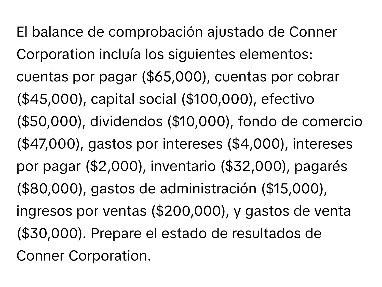 El balance de comprobación ajustado de Conner Corporation incluía los siguientes elementos: cuentas por pagar ($65,000), cuentas por cobrar ($45,000), capital social ($100,000), efectivo ($50,000), dividendos ($10,000), fondo de comercio ($47,000), gastos por intereses ($4,000), intereses por pagar ($2,000), inventario ($32,000), pagarés ($80,000), gastos de administración ($15,000), ingresos por ventas ($200,000), y gastos de venta ($30,000). Prepare el estado de resultados de Conner Corporation.