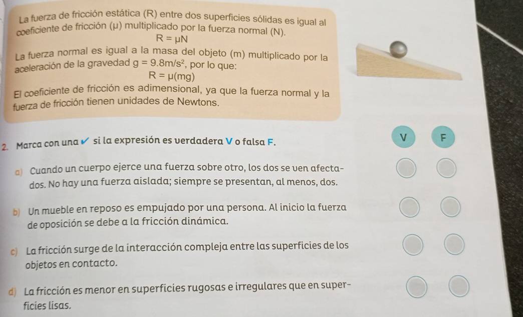 La fuerza de fricción estática (R) entre dos superficies sólidas es igual al 
coeficiente de fricción (μ) multiplicado por la fuerza normal (N).
R=mu N
La fuerza normal es igual a la masa del objeto (m) multiplicado por la 
aceleración de la gravedad g=9.8m/s^2 , por lo que:
R=mu (mg)
El coeficiente de fricción es adimensional, ya que la fuerza normal y la 
fuerza de fricción tienen unidades de Newtons. 
V 
2. Marca con una ✔ si la expresión es verdadera V o falsa F. F
a) Cuando un cuerpo ejerce una fuerza sobre otro, los dos se ven afecta- 
dos. No hay una fuerza aislada; siempre se presentan, al menos, dos. 
b) Un mueble en reposo es empujado por una persona. Al inicio la fuerza 
de oposición se debe a la fricción dinámica. 
c) La fricción surge de la interacción compleja entre las superficies de los 
objetos en contacto. 
d) La fricción es menor en superficies rugosas e irregulares que en super- 
ficies lisas.