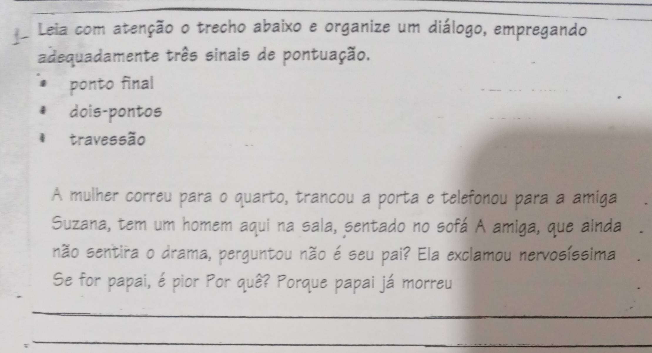 Leia com atenção o trecho abaixo e organize um diálogo, empregando 
adequadamente três sinais de pontuação. 
ponto final 
dois-pontos 
travessão 
A mulher correu para o quarto, trancou a porta e telefonou para a amiga 
Suzana, tem um homem aqui na sala, sentado no sofá A amiga, que ainda 
não sentira o drama, perguntou não é seu pai? Ela exclamou nervosíssima 
Se for papai, é pior Por quê? Porque papai já morreu 
_ 
_